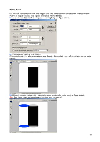 MODELAGEM

Olá pessoal. Nosso objetivo com este artigo é criar uma embalagem de desodorante, partindo do zero.
Pularei as etapas básicas, para agilizar certo (para intermediários).
01. Abra um novo documento e coloque a configuração igual à figura abaixo.




02. Vamos criar a base de toda a figura.
Crie um retângulo com a ferramenta (Marca de Seleção Retangular), como a figura abaixo, na cor preta
mesmo.




03. Crie dois círculos ovais pretos e os encaixe sobre o retângulo, assim como na figura abaixo.
Obs: Esta figura é apenas ilustrativa por isso está com outra cor ok.




                                                                                                   87
 