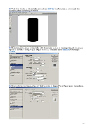 04. Você deve vincular as três camadas e mesclá-las (Ctrl +E), transformando-as em uma só. Seu
cilindro deve ficar como na figura abaixo




05. Na barra superior, clique em (camada, estilo de camada, opções de mesclagem) ou dê dois cliques
rápidos na camada, e configure igual à figura abaixo. As cores são: realce (E5E3D6) multiplicação
(717469).




06. Novamente na mesma guia, clique em "Sobreposição de Degradê" e configure igual à figura abaixo.




                                                                                                  88
 