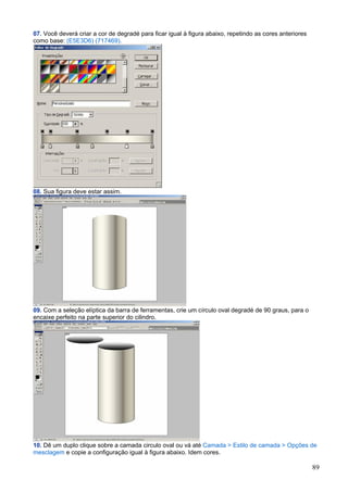 07. Você deverá criar a cor de degradé para ficar igual à figura abaixo, repetindo as cores anteriores
como base: (E5E3D6) (717469).




08. Sua figura deve estar assim.




09. Com a seleção elíptica da barra de ferramentas, crie um círculo oval degradé de 90 graus, para o
encaixe perfeito na parte superior do cilindro.




10. Dê um duplo clique sobre a camada circulo oval ou vá até Camada > Estilo de camada > Opções de
mesclagem e copie a configuração igual à figura abaixo. Idem cores.

                                                                                                         89
 