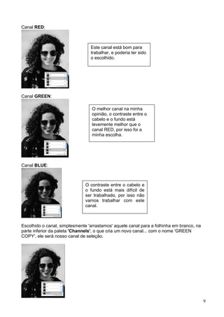 Canal RED:



                                 Este canal está bom para
                                 trabalhar, e poderia ter sido
                                 o escolhido.




Canal GREEN:

                                  O melhor canal na minha
                                  opinião, o contraste entre o
                                  cabelo e o fundo está
                                  levemente melhor que o
                                  canal RED, por isso foi a
                                  minha escolha.




Canal BLUE:



                               O contraste entre o cabelo e
                               o fundo está mais difícil de
                               ser trabalhado, por isso não
                               vamos trabalhar com este
                               canal.



Escolhido o canal, simplesmente 'arrastamos' aquele canal para a folhinha em branco, na
parte inferior da paleta 'Channels', o que cria um novo canal... com o nome 'GREEN
COPY', ele será nosso canal de seleção.




                                                                                          9
 