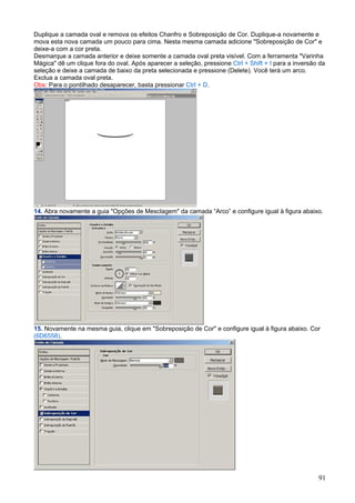 Duplique a camada oval e remova os efeitos Chanfro e Sobreposição de Cor. Duplique-a novamente e
mova esta nova camada um pouco para cima. Nesta mesma camada adicione "Sobreposição de Cor" e
deixe-a com a cor preta.
Desmarque a camada anterior e deixe somente a camada oval preta visível. Com a ferramenta "Varinha
Mágica" dê um clique fora do oval. Após aparecer a seleção, pressione Ctrl + Shift + I para a inversão da
seleção e deixe a camada de baixo da preta selecionada e pressione (Delete). Você terá um arco.
Exclua a camada oval preta.
Obs: Para o pontilhado desaparecer, basta pressionar Ctrl + D.




14. Abra novamente a guia "Opções de Mesclagem" da camada “Arco” e configure igual à figura abaixo.




15. Novamente na mesma guia, clique em "Sobreposição de Cor" e configure igual à figura abaixo. Cor
(6D6558).




                                                                                                      91
 