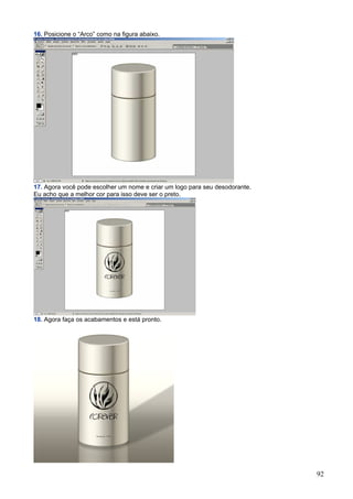 16. Posicione o “Arco” como na figura abaixo.




17. Agora você pode escolher um nome e criar um logo para seu desodorante.
Eu acho que a melhor cor para isso deve ser o preto.




18. Agora faça os acabamentos e está pronto.




                                                                             92
 