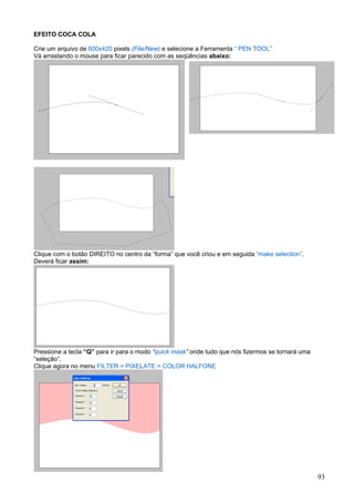 EFEITO COCA COLA

Crie um arquivo de 600x420 pixels (File/New) e selecione a Ferramenta “ PEN TOOL”
Vá arrastando o mouse para ficar parecido com as seqüências abaixo:




Clique com o botão DIREITO no centro da “forma” que você criou e em seguida “make selection”.
Deverá ficar assim:




Pressione a tecla “Q” para ir para o modo “quick mask” onde tudo que nós fizermos se tornará uma
“seleção”.
Clique agora no menu FILTER > PIXELATE > COLOR HALFONE




                                                                                                   93
 