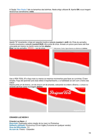 A Opção “Max Radius” são os tamanhos das bolinhas. Neste artigo utilizarei 8. Aperte OK e sua imagem
deverá ficar semelhante a esta:




Aperte “Q” novamente, e logo em seguida inverta a seleção (control + shift + I). Pinte de vermelho.
Inverta novamente a seleção (control Shift + I) e pinte de cinza. Arraste um pouco para baixo até ficar
uma parte em branco no centro como na foto abaixo:
Dica: cor do vermelho: (ff0000) – cor do cinza: (d9d9d9) Está pronto o fundo. Agora faremos os efeitinhos da latinha:




Use a PEN TOOL (P) e faça mais ou menos os mesmos movimentos para fazer as curvinhas. É bem
simples. Faça até aprender pois esse efeito é importantíssimo, e a habilidade só vem com o treino das
mãos!
Depois pinte um de branco, um de cinza e um de amarelo, colocando na ordem o Branco, o cinza e o
amarelo até ficar como na imagem abaixo:




CRIANDO LUZ NEON II

Criando Luz Neon - I
Descrição: Explicação sobre criação de luz neon no Photoshop
Software ultilizado: Photoshop CS em Inglês (Funciona em qualquer versão)
Grau de Dificuldade: 7,0
Ao som de: Fresno - Carpedien

                                                                                                                    94
 