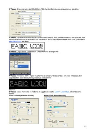 1º Passo: Crie um arquivo de 700x600 em RGB (fundo não influencia, já que iremos alterá-lo).




2º Passo: Escreva um texto qualquer. Quanto maior o texto, mais satisfatório será. Claro que usei uma
fonte fina facilitando a proximidade com a aparência real. (Caso alguém deseje essa fonte, procure em
www.dafont.com por Neon).




3º Passo: Clique sobre a camada de fundo chamada "Background".




4º Passo: Pressione "Ctrl + i" para invertermos a cor de fundo deixando-a em preto (#000000). Em
seguida altere a cor de seu texto para cinza como abaixo:




#797979
5º Passo: Nesse momento, vá na barra de Opções e escolha Layer > Layer Style, alterando como
abaixo:
Inner Shadow (Sombra Interna)              Outer Glow (brilho externo)




                                                                                                    95
 