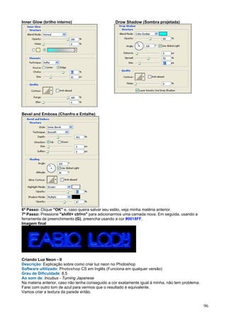 Inner Glow (brilho interno)                       Drow Shadow (Sombra projetada)




Bevel and Emboss (Chanfro e Entalhe)




6º Passo: Clique "OK" e, caso queira salvar seu estilo, veja minha matéria anterior.
7º Passo: Pressione "shifit+ ctrl+n" para adicionarmos uma camada nova. Em seguida, usando a
ferramenta de preenchimento (G), preencha usando a cor #0018FF.
Imagem final




Criando Luz Neon - II
Descrição: Explicação sobre como criar luz neon no Photoshop
Software ultilizado: Photoshop CS em Inglês (Funciona em qualquer versão)
Grau de Dificuldade: 8,5
Ao som de: Incubus - Turning Japanese
Na materia anterior, caso não tenha conseguido a cor exatamente igual à minha, não tem problema.
Farei com outro tom de azul para vermos que o resultado é equivalente.
Vamos criar a textura da parede então.


                                                                                                   96
 