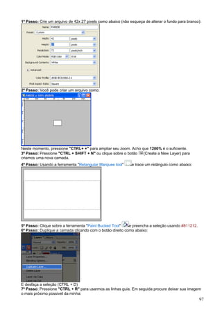 1º Passo: Crie um arquivo de 42x 27 pixels como abaixo (não esqueça de alterar o fundo para branco):




2º Passo: Você pode criar um arquivo como:




Neste momento, pressione "CTRL+ +" para ampliar seu zoom. Acho que 1200% é o suficiente.
3º Passo: Pressione "CTRL + SHIFT + N" ou clique sobre o botão  (Create a New Layer) para
criamos uma nova camada.
4º Passo: Usando a ferramenta "Retangular Marquee tool"      e trace um retângulo como abaixo:




5º Passo: Clique sobre a ferramenta "Paint Bucked Tool"    e preencha a seleção usando #811212.
6º Passo: Duplique a camada clicando com o botão direito como abaixo:




E desfaça a seleção (CTRL + D)
7º Passo: Pressione "CTRL + R" para usarmos as linhas guia. Em seguida procure deixar sua imagem
o mais próximo possivel da minha:
                                                                                                  97
 