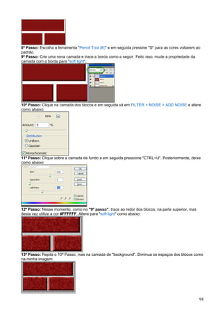 8º Passo: Escolha a ferramenta "Pencil Tool (B)" e em seguida pressine "D" para as cores voltarem ao
padrão.
9º Passo: Crie uma nova camada e trace a borda como a seguir. Feito isso, mude a propriedade da
camada com a borda para "soft light".




10º Passo: Clique na camada dos blocos e em seguida vá em FILTER > NOISE > ADD NOISE e altere
como abaixo:




11º Passo: Clique sobre a camada de fundo e em seguida pressione "CTRL+U". Posteriormente, deixe
como abaixo:




12º Passo: Nesse momento, como no "9º passo", trace ao redor dos blocos, na parte superior, mas
desta vez utilize a cor #FFFFFF. Altere para "soft light" como abaixo:




13º Passo: Repita o 10º Passo, mas na camada de "background". Diminua os espaços dos blocos como
na minha imagem:




                                                                                                   98
 