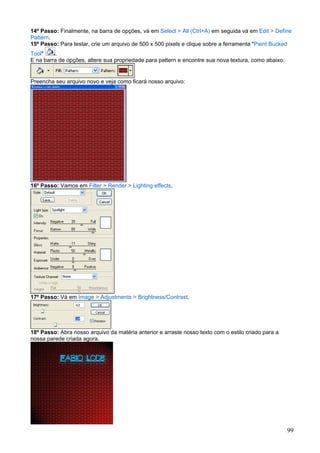 14º Passo: Finalmente, na barra de opções, vá em Select > All (Ctrl+A) em seguida vá em Edit > Define
Pattern.
15º Passo: Para testar, crie um arquivo de 500 x 500 pixels e clique sobre a ferramenta "Paint Bucked
Tool"    .
E na barra de opções, altere sua propriedade para pattern e encontre sua nova textura, como abaixo:


Preencha seu arquivo novo e veja como ficará nosso arquivo:




16º Passo: Vamos em Filter > Render > Lighting effects.




17º Passo: Vá em Image > Adjustments > Brightness/Contrast.




18º Passo: Abra nosso arquivo da matéria anterior e arraste nosso texto com o estilo criado para a
nossa parede criada agora.




                                                                                                      99
 