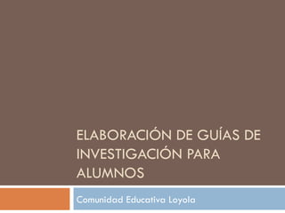 ELABORACIÓN DE GUÍAS DE INVESTIGACIÓN PARA ALUMNOS Comunidad Educativa Loyola 