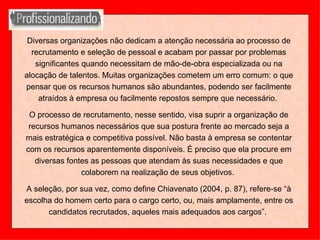 Diversas organizações não dedicam a atenção necessária ao processo de recrutamento e seleção de pessoal e acabam por passar por problemas significantes quando necessitam de mão-de-obra especializada ou na alocação de talentos. Muitas organizações cometem um erro comum: o que pensar que os recursos humanos são abundantes, podendo ser facilmente atraídos à empresa ou facilmente repostos sempre que necessário.  O processo de recrutamento, nesse sentido, visa suprir a organização de recursos humanos necessários que sua postura frente ao mercado seja a mais estratégica e competitiva possível. Não basta à empresa se contentar com os recursos aparentemente disponíveis. É preciso que ela procure em diversas fontes as pessoas que atendam às suas necessidades e que colaborem na realização de seus objetivos.  A seleção, por sua vez, como define Chiavenato (2004, p. 87), refere-se “à escolha do homem certo para o cargo certo, ou, mais amplamente, entre os candidatos recrutados, aqueles mais adequados aos cargos”.  