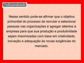 Nesse sentido pode-se afirmar que o objetivo primordial do processo de recrutar e selecionar pessoas nas organizações é agregar talentos à empresa para que sua produção e produtividade sejam maximizadas com base em criatividade, inovação e adequação às novas exigências do mercado. 