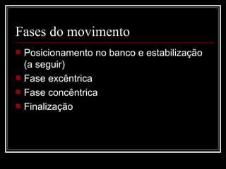 Fases do movimento  Posicionamento no banco e estabilização (a seguir) Fase excêntrica Fase concêntrica Finalização 