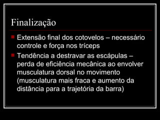 Finalização Extensão final dos cotovelos – necessário controle e força nos tríceps Tendência a destravar as escápulas – perda de eficiência mecânica ao envolver musculatura dorsal no movimento (musculatura mais fraca e aumento da distância para a trajetória da barra) 