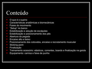 Conteúdo O que é o supino Características anatômicas e biomecânicas Fases do movimento “ Setup” no banco Estabilização e adução de escápulas Estabilização e posicionamento dos pés Abertura da pegada Encaixe alto e baixo Posicionamento dos cotovelos, encaixe e recrutamento muscular Sticking point Finalização Treinamento acessório: elásticos, correntes, boards e finalização na gaiola Equipamento: camisa e faixa de punho 