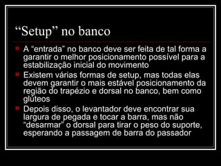 “ Setup” no banco  A “entrada” no banco deve ser feita de tal forma a garantir o melhor posicionamento possível para a estabilização inicial do movimento Existem várias formas de setup, mas todas elas devem garantir o mais estável posicionamento da região do trapézio e dorsal no banco, bem como glúteos Depois disso, o levantador deve encontrar sua largura de pegada e tocar a barra, mas não “desarmar” o dorsal para tirar o peso do suporte, esperando a passagem de barra do passador 