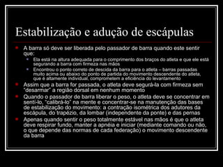 Estabilização e adução de escápulas  A barra só deve ser liberada pelo passador de barra quando este sentir que: Ela está na altura adequada para o comprimento dos braços do atleta e que ele está segurando a barra com firmeza nas mãos Encontrou o ponto correto de descida da barra para o atleta – barras passadas muito acima ou abaixo do ponto de partida do movimento descendente do atleta, que é altamente individual, comprometem a eficiência do levantamento Assim que a barra for passada, o atleta deve segurá-la com firmeza sem “desarmar” a região dorsal em nenhum momento Quando o passador de barra liberar o peso, o atleta deve se concentrar em sentí-lo, “calibrá-lo” na mente e concentrar-se na manutenção das bases de estabilização do movimento: a contração isométrica dos adutores da escápula, do trapézio, da lombar (independente da ponte) e das pernas Apenas quando sentir o peso totalmente estável nas mãos é que o atleta deve respirar fundo, manter a apnéia e iniciar (mediante comando ou não, o que depende das normas de cada federação) o movimento descendente da barra 