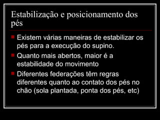 Estabilização e posicionamento dos pés  Existem várias maneiras de estabilizar os pés para a execução do supino. Quanto mais abertos, maior é a estabilidade do movimento Diferentes federações têm regras diferentes quanto ao contato dos pés no chão (sola plantada, ponta dos pés, etc) 