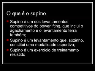 O que é o supino Supino é um dos levantamentos competitivos do powerlifting, que inclui o agachamento e o levantamento terra também; Supino é um levantamento que, sozinho, constitui uma modalidade esportiva; Supino é um exercício de treinamento resistido 