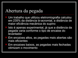 Abertura da pegada  Um trabalho que utilizou eletromiografia calculou em 235% da distância bi-acromial, a distância de maior eficiência mecânica do supino Isto é apenas experimental, já que a distância da pegada varia conforme o tipo de encaixe do levantador Em encaixes altos, as pegadas mais abertas são mais eficientes Em encaixes baixos, as pegadas mais fechadas otimizam o movimento 