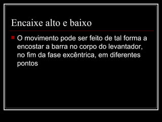 Encaixe alto e baixo  O movimento pode ser feito de tal forma a encostar a barra no corpo do levantador, no fim da fase excêntrica, em diferentes pontos 