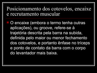 Posicionamento dos cotovelos, encaixe e recrutamento muscular  O encaixe (embora o termo tenha outras aplicações), ou groove, refere-se à trajetória descrita pela barra na subida, definida pelo maior ou menor fechamento dos cotovelos, e portanto ênfase no tríceps e ponto de contato da barra com o corpo do levantador mais baixa. 