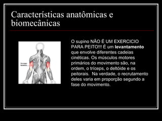 Características anatômicas e biomecânicas  O supino NÃO É UM EXERCICIO PARA PEITO!!! É um  levantamento  que envolve diferentes cadeias cinéticas. Os músculos motores primários do movimento são, na ordem, o tríceps, o deltóide e os peitorais.  Na verdade, o recrutamento deles varia em proporção segundo a fase do movimento. 