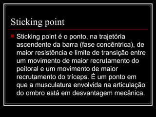 Sticking point  Sticking point é o ponto, na trajetória ascendente da barra (fase concêntrica), de maior resistência e limite de transição entre um movimento de maior recrutamento do peitoral e um movimento de maior recrutamento do tríceps. É um ponto em que a musculatura envolvida na articulação do ombro está em desvantagem mecânica. 
