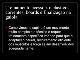 Treinamento acessório: elásticos, correntes, boards e finalização na gaiola  Como vimos, o supino é um movimento muito complexo e técnico e requer treinamento específico variado para que a adaptação neural, recrutamento eficiente dos músculos e força sejam desenvolvidos adequadamente. 