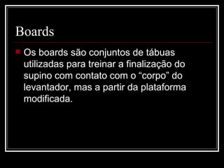 Boards Os boards são conjuntos de tábuas utilizadas para treinar a finalização do supino com contato com o “corpo” do levantador, mas a partir da plataforma modificada. 