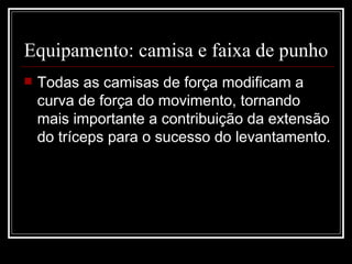 Equipamento: camisa e faixa de punho  Todas as camisas de força modificam a curva de força do movimento, tornando mais importante a contribuição da extensão do tríceps para o sucesso do levantamento. 