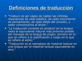 Definiciones de traducción "Traducir es ser capaz de captar las infinitas resonancias de cada palabra, de cada movimiento de pensamiento, de cada latido del corazón, y saber comunicarlos al lector."  "La traducción consiste en producir en la lengua meta el equivalente natural más próximo posible del mensaje de la lengua de origen, primero en lo que se refiere a la significación y luego en lo que se refiere al estilo."  "Traducción es el reemplazo de material textual en una lengua por el material textual equivalente en otra." 