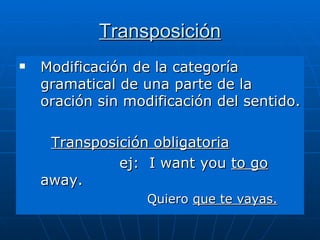 Transposición Modificación de la categoría gramatical de una parte de la oración sin modificación del sentido. Transposición obligatoria   ej:  I want you  to go  away. Quiero  que te vayas. 