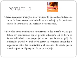 PORTAFOLIO
Ofrece una manera tangible de evidenciar lo que cada estudiante es
capaz de hacer como resultado de su aprendizaje y de qué forma
aplicar lo aprendido a una variedad de situaciones.
Una de las características más importante de los portafolios, es que
deben ser construidos por el propio estudiante (si se lleva en
forma individual) y su grupo (si se hace en forma grupal). Su
evaluación parcial y final debe partir de criterios discutidos y
negociados entre los estudiantes y el docente, de modo que le
permita apreciar el progreso de su aprendizaje.
 