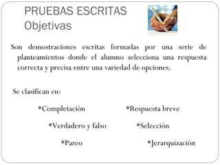 PRUEBAS ESCRITAS
Objetivas
Son demostraciones escritas formadas por una serie de
planteamientos donde el alumno selecciona una respuesta
correcta y precisa entre una variedad de opciones.
 Se clasifican en:
*Completación *Respuesta breve
*Verdadero y falso *Selección
*Pareo *Jerarquización
 
