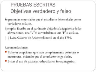 PRUEBAS ESCRITAS
Objetivas verdadero y falso
Se presentan enunciados que el estudiante debe señalar como
verdaderos o falsos.
Ejemplo: Escribe en el paréntesis ubicado a la izquierda de las
afirmaciones, una “V” si es verdadera o una “F” si es falsa.
( ) Luisa Cáceres de Arismendi nació en el año 1796.
Recomendaciones:
Elaborar acepciones que sean completamente correctas o
incorrectas, evitando que el estudiante tenga dudas.
Evitar el uso de palabras redactadas en forma negativa.
 