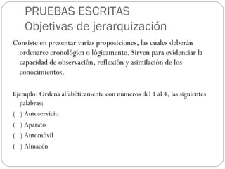PRUEBAS ESCRITAS
Objetivas de jerarquización
Consiste en presentar varias proposiciones, las cuales deberán
ordenarse cronológica o lógicamente. Sirven para evidenciar la
capacidad de observación, reflexión y asimilación de los
conocimientos.
Ejemplo: Ordena alfabéticamente con números del 1 al 4, las siguientes
palabras:
( ) Autoservicio
( ) Aparato
( ) Automóvil
( ) Almacén
 