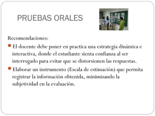 PRUEBAS ORALES
Recomendaciones:
El docente debe poner en practica una estrategia dinámica e
interactiva, donde el estudiante sienta confianza al ser
interrogado para evitar que se distorsionen las respuestas.
Elaborar un instrumento (Escala de estimación) que permita
registrar la información obtenida, minimizando la
subjetividad en la evaluación.
 