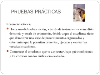PRUEBAS PRÁCTICAS
Recomendaciones:
Hacer uso de la observación, a través de instrumentos como lista
de cotejo y escala de estimación, debido a que el estudiante tiene
que demostrar una serie de procedimientos organizados y
coherentes que le permitan presentar, ejecutar y evaluar las
variadas situaciones.
Comunicar al estudiante qué va a ejecutar, bajo qué condiciones
y los criterios con los cuales será evaluado.
 