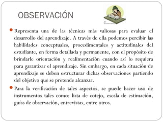 OBSERVACIÓN
Representa una de las técnicas más valiosas para evaluar el
desarrollo del aprendizaje. A través de ella podemos percibir las
habilidades conceptuales, procedimentales y actitudinales del
estudiante, en forma detallada y permanente, con el propósito de
brindarle orientación y realimentación cuando así lo requiera
para garantizar el aprendizaje. Sin embargo, en cada situación de
aprendizaje se deben estructurar dichas observaciones partiendo
del objetivo que se pretende alcanzar.
Para la verificación de tales aspectos, se puede hacer uso de
instrumentos tales como: lista de cotejo, escala de estimación,
guías de observación, entrevistas, entre otros.
 
