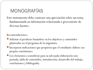 MONOGRAFÍAS
Este instrumento debe contener una apreciación sobre un tema,
fundamentada en información relacionada o proveniente de
diversas fuentes.
Recomendaciones:
Solicitar el producto basándose en los objetivos y contenidos
planteados en el programa de la asignatura.
Incorporar indicaciones que propicien que el estudiante elabore sus
propias conclusiones
Los elementos a considerar para su adecuada elaboración son:
portada, tabla de contenidos, introducción, desarrollo del trabajo,
conclusiones y bibliografía.
 