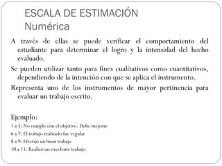 ESCALA DE ESTIMACIÓN
Numérica
A través de ellas se puede verificar el comportamiento del
estudiante para determinar el logro y la intensidad del hecho
evaluado.
Se pueden utilizar tanto para fines cualitativos como cuantitativos,
dependiendo de la intención con que se aplica el instrumento.
Representa uno de los instrumentos de mayor pertinencia para
evaluar un trabajo escrito.
Ejemplo:
1 a 5: No cumple con el objetivo. Debe mejorar
6 a 7: El trabajo realizado fue regular
8 a 9: Efectuó un buen trabajo
10 a 11: Realizó un excelente trabajo.
 