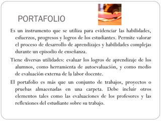 PORTAFOLIO
Es un instrumento que se utiliza para evidenciar las habilidades,
esfuerzos, progresos y logros de los estudiantes. Permite valorar
el proceso de desarrollo de aprendizajes y habilidades complejas
durante un episodio de enseñanza.
Tiene diversas utilidades: evaluar los logros de aprendizaje de los
alumnos, como herramienta de autoevaluación, y como medio
de evaluación externa de la labor docente.
El portafolio es más que un conjunto de trabajos, proyectos o
pruebas almacenadas en una carpeta. Debe incluir otros
elementos tales como las evaluaciones de los profesores y las
reflexiones del estudiante sobre su trabajo.
 