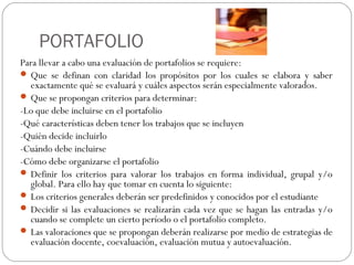 PORTAFOLIO
Para llevar a cabo una evaluación de portafolios se requiere:
 Que se definan con claridad los propósitos por los cuales se elabora y saber
exactamente qué se evaluará y cuáles aspectos serán especialmente valorados.
 Que se propongan criterios para determinar:
-Lo que debe incluirse en el portafolio
-Qué características deben tener los trabajos que se incluyen
-Quién decide incluirlo
-Cuándo debe incluirse
-Cómo debe organizarse el portafolio
 Definir los criterios para valorar los trabajos en forma individual, grupal y/o
global. Para ello hay que tomar en cuenta lo siguiente:
 Los criterios generales deberán ser predefinidos y conocidos por el estudiante
 Decidir si las evaluaciones se realizarán cada vez que se hagan las entradas y/o
cuando se complete un cierto período o el portafolio completo.
 Las valoraciones que se propongan deberán realizarse por medio de estrategias de
evaluación docente, coevaluación, evaluación mutua y autoevaluación.
 