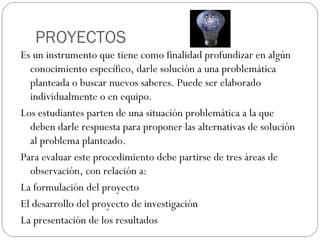 PROYECTOS
Es un instrumento que tiene como finalidad profundizar en algún
conocimiento específico, darle solución a una problemática
planteada o buscar nuevos saberes. Puede ser elaborado
individualmente o en equipo.
Los estudiantes parten de una situación problemática a la que
deben darle respuesta para proponer las alternativas de solución
al problema planteado.
Para evaluar este procedimiento debe partirse de tres áreas de
observación, con relación a:
La formulación del proyecto
El desarrollo del proyecto de investigación
La presentación de los resultados
 
 