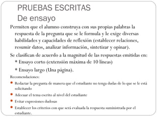 PRUEBAS ESCRITAS
De ensayo
Permiten que el alumno construya con sus propias palabras la
respuesta de la pregunta que se le formula y le exige diversas
habilidades y capacidades de reflexión (establecer relaciones,
resumir datos, analizar información, sintetizar y opinar).
Se clasifican de acuerdo a la magnitud de las respuestas emitidas en:
* Ensayo corto (extensión máxima de 10 líneas)
* Ensayo largo (Una página).
Recomendaciones:
 Redactar la pregunta de manera que el estudiante no tenga dudas de lo que se le está
solicitando
 Adecuar el tema escrito al nivel del estudiante
 Evitar expresiones dudosas
 Establecer los criterios con que será evaluada la respuesta suministrada por el
estudiante.
 