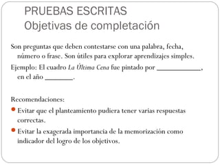 PRUEBAS ESCRITAS
Objetivas de completación
Son preguntas que deben contestarse con una palabra, fecha,
número o frase. Son útiles para explorar aprendizajes simples.
Ejemplo: El cuadro La Última Cena fue pintado por ___________,
en el año _______.
Recomendaciones:
Evitar que el planteamiento pudiera tener varias respuestas
correctas.
Evitar la exagerada importancia de la memorización como
indicador del logro de los objetivos.
 