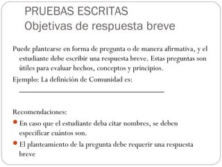 PRUEBAS ESCRITAS
Objetivas de respuesta breve
Puede plantearse en forma de pregunta o de manera afirmativa, y el
estudiante debe escribir una respuesta breve. Estas preguntas son
útiles para evaluar hechos, conceptos y principios.
Ejemplo: La definición de Comunidad es:
____________________________________
Recomendaciones:
En caso que el estudiante deba citar nombres, se deben
especificar cuántos son.
El planteamiento de la pregunta debe requerir una respuesta
breve
 