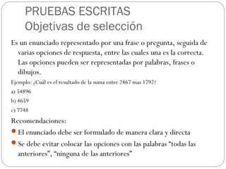 PRUEBAS ESCRITAS
Objetivas de selección
Es un enunciado representado por una frase o pregunta, seguida de
varias opciones de respuesta, entre las cuales una es la correcta.
Las opciones pueden ser representadas por palabras, frases o
dibujos.
Ejemplo: ¿Cuál es el resultado de la suma entre 2867 mas 1792?
a) 54896
b) 4659
c) 7748
Recomendaciones:
El enunciado debe ser formulado de manera clara y directa
Se debe evitar colocar las opciones con las palabras “todas las
anteriores”, “ninguna de las anteriores”
 