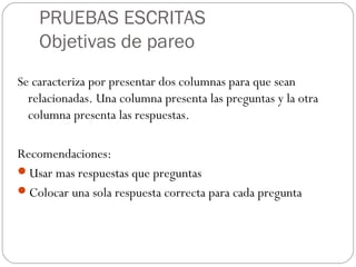 PRUEBAS ESCRITAS
Objetivas de pareo
Se caracteriza por presentar dos columnas para que sean
relacionadas. Una columna presenta las preguntas y la otra
columna presenta las respuestas.
Recomendaciones:
Usar mas respuestas que preguntas
Colocar una sola respuesta correcta para cada pregunta
 